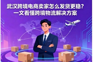 武漢跨境電商賣家怎么發貨更穩？一文看懂跨境物流解決方案